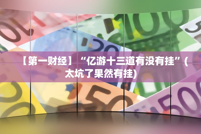【第一财经】“亿游十三道有没有挂”(太坑了果然有挂)