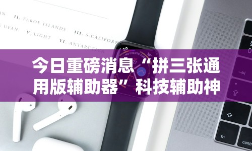 今日重磅消息“拼三张通用版辅助器”科技辅助神器手机版