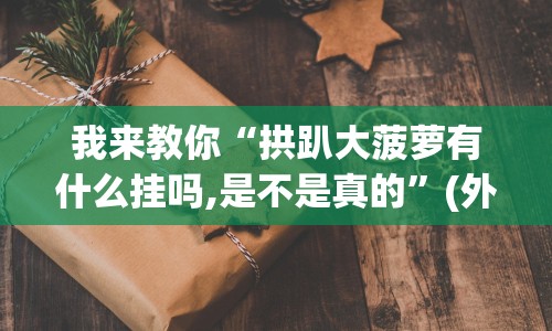 我来教你“拱趴大菠萝有什么挂吗,是不是真的”(外卦神器下载)